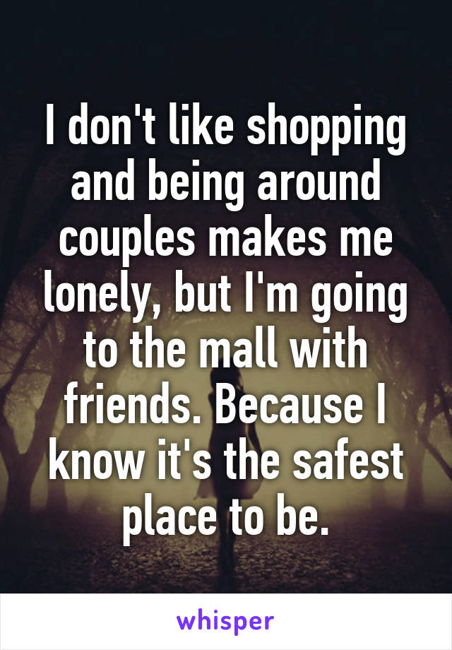 I don't like shopping and being around couples makes me lonely, but I'm going to the mall with friends. Because I know it's the safest place to be.
