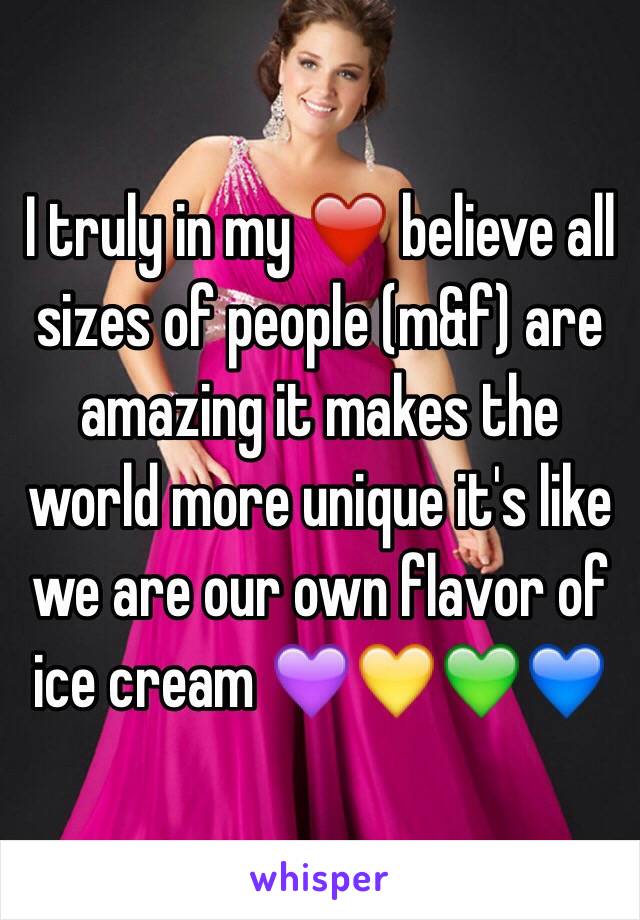 I truly in my ❤️ believe all sizes of people (m&f) are amazing it makes the world more unique it's like we are our own flavor of ice cream 💜💛💚💙