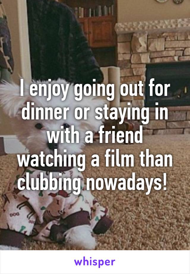 I enjoy going out for dinner or staying in with a friend watching a film than clubbing nowadays! 