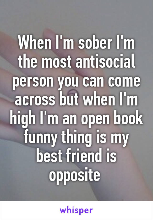 When I'm sober I'm the most antisocial person you can come across but when I'm high I'm an open book funny thing is my best friend is opposite 