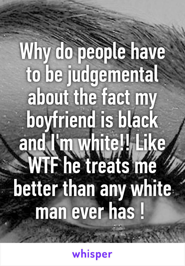 Why do people have to be judgemental about the fact my boyfriend is black and I'm white!! Like WTF he treats me better than any white man ever has ! 