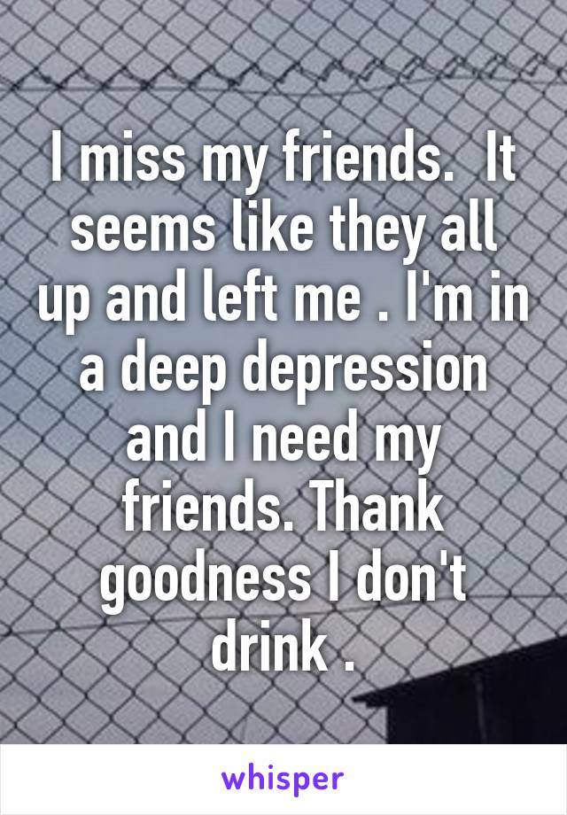 I miss my friends.  It seems like they all up and left me . I'm in a deep depression and I need my friends. Thank goodness I don't drink .