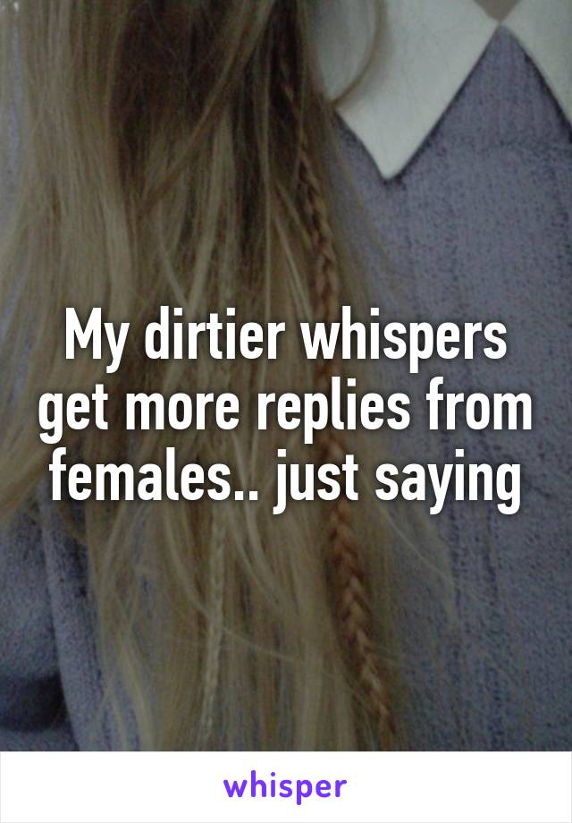My dirtier whispers get more replies from females.. just saying