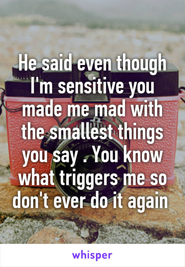 He said even though I'm sensitive you made me mad with the smallest things you say . You know what triggers me so don't ever do it again 