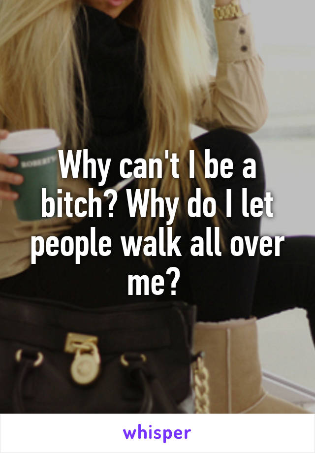 Why can't I be a bitch? Why do I let people walk all over me? 