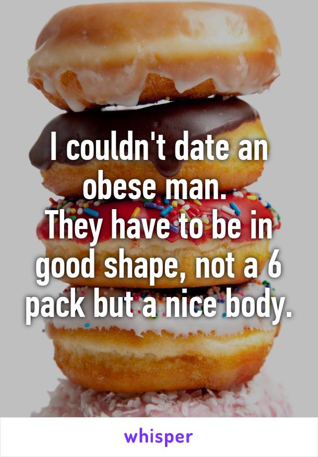 I couldn't date an obese man. 
They have to be in good shape, not a 6 pack but a nice body.