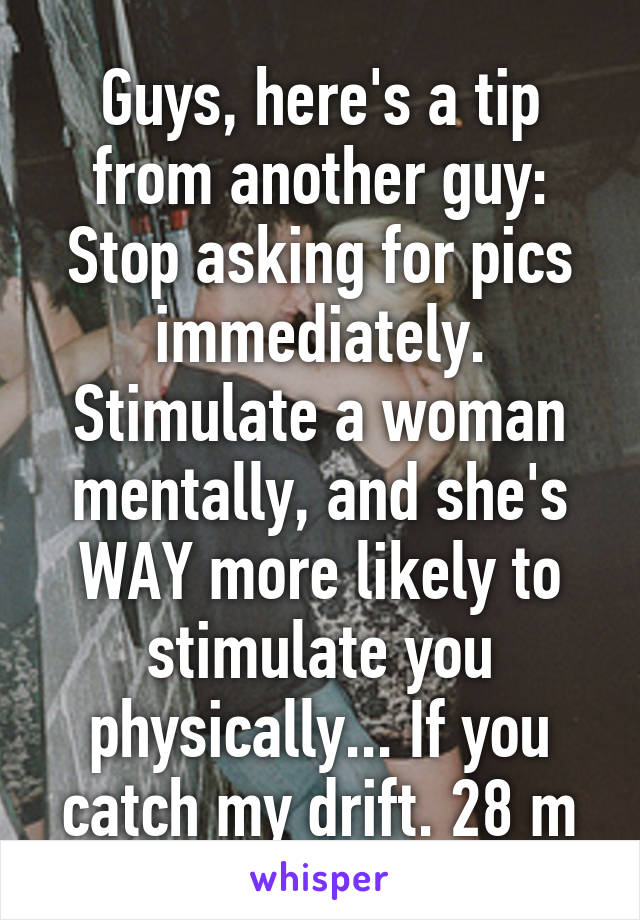 Guys, here's a tip from another guy: Stop asking for pics immediately. Stimulate a woman mentally, and she's WAY more likely to stimulate you physically... If you catch my drift. 28 m
