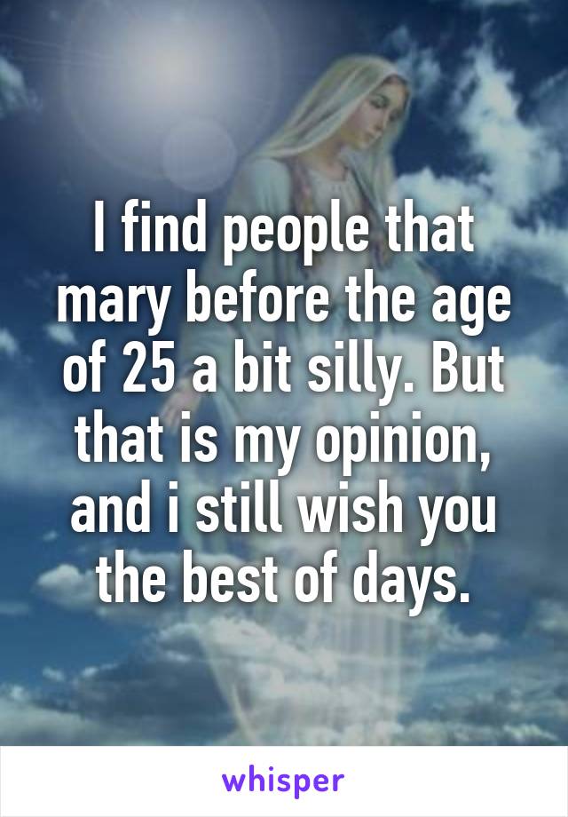 I find people that mary before the age of 25 a bit silly. But that is my opinion, and i still wish you the best of days.