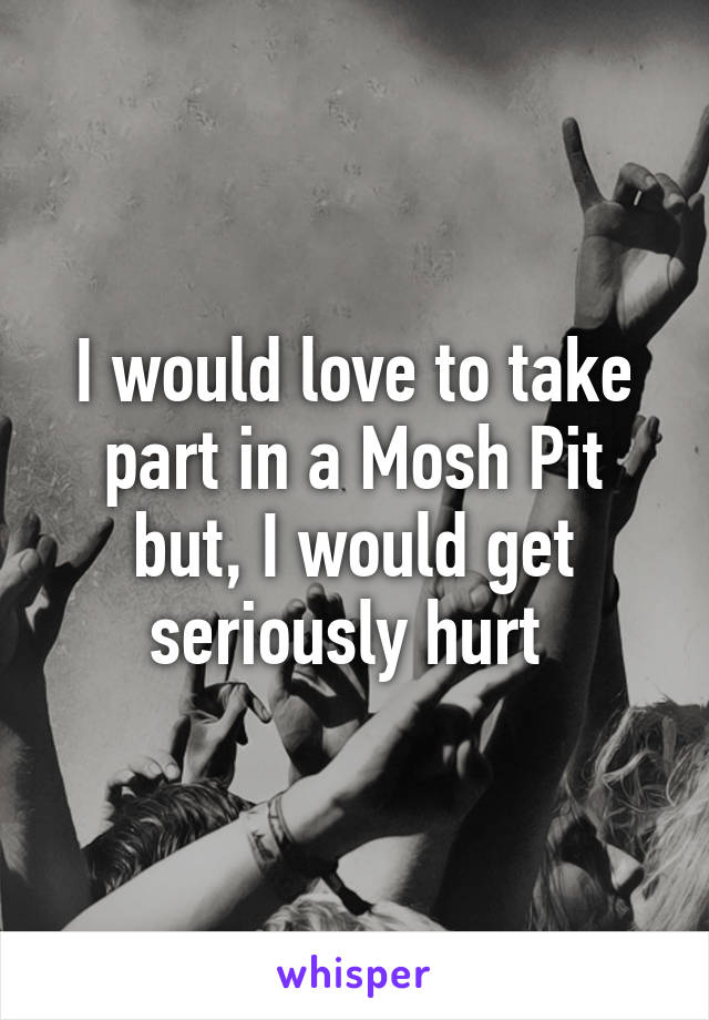 I would love to take part in a Mosh Pit but, I would get seriously hurt 