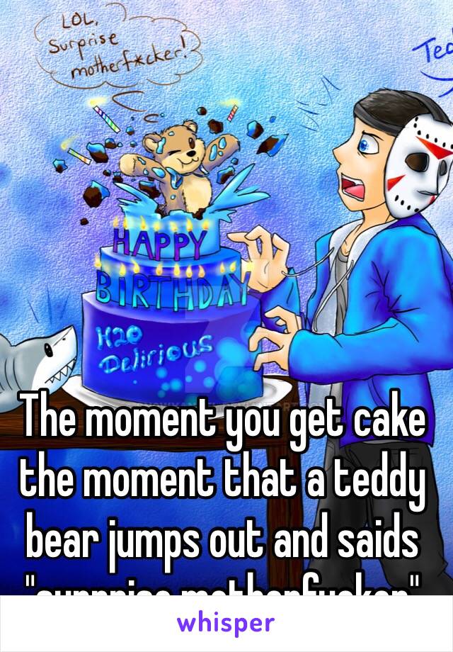 The moment you get cake the moment that a teddy bear jumps out and saids "surprise motherfucker"