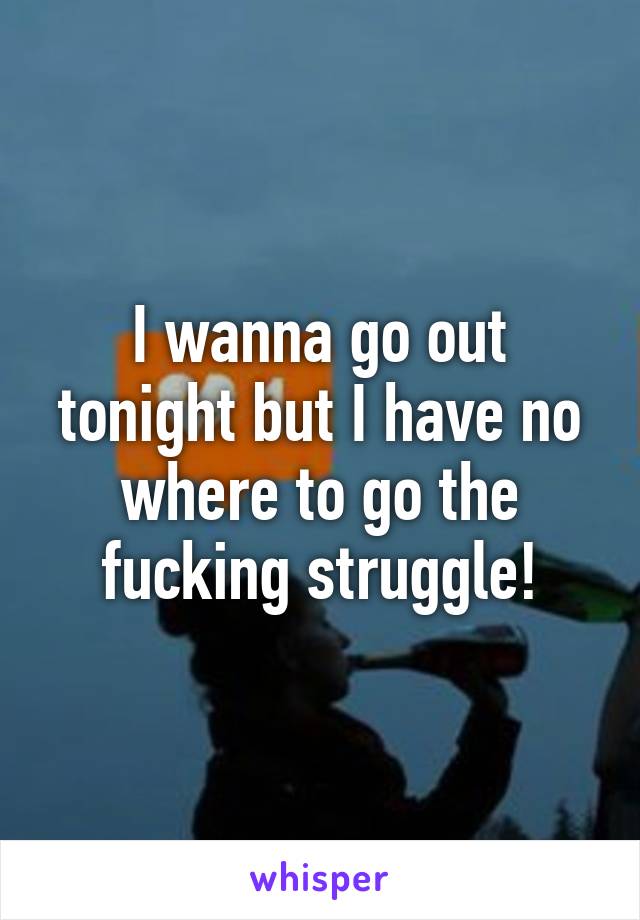 I wanna go out tonight but I have no where to go the fucking struggle!