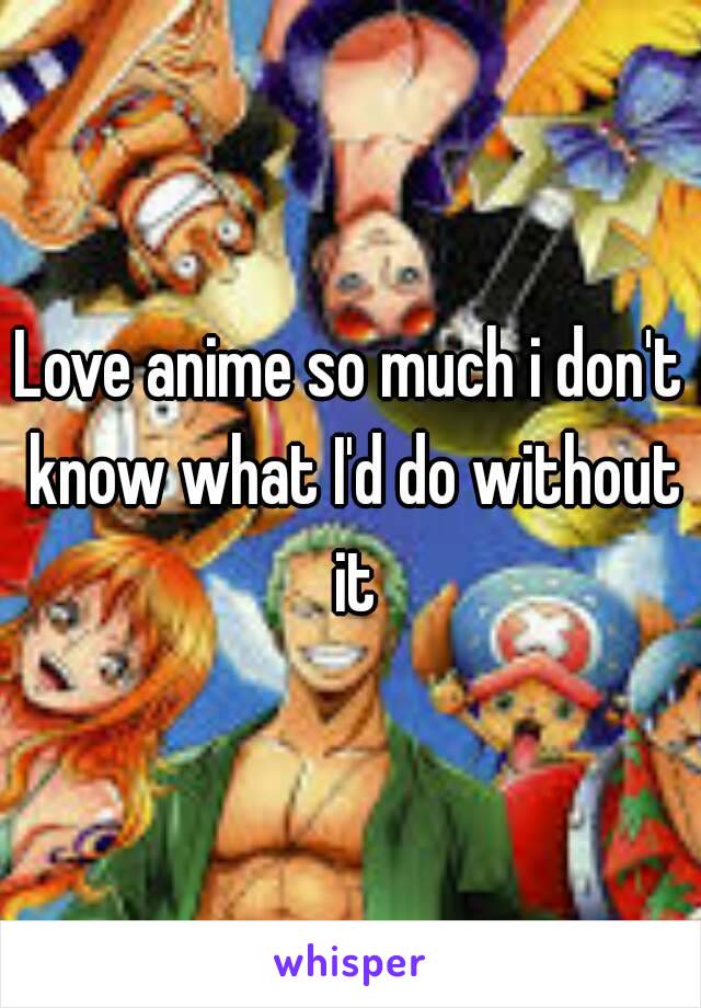 Love anime so much i don't know what I'd do without it