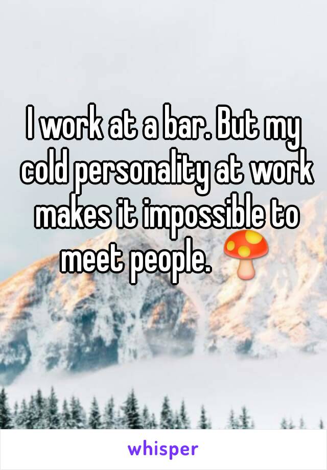 I work at a bar. But my cold personality at work makes it impossible to meet people. 🍄