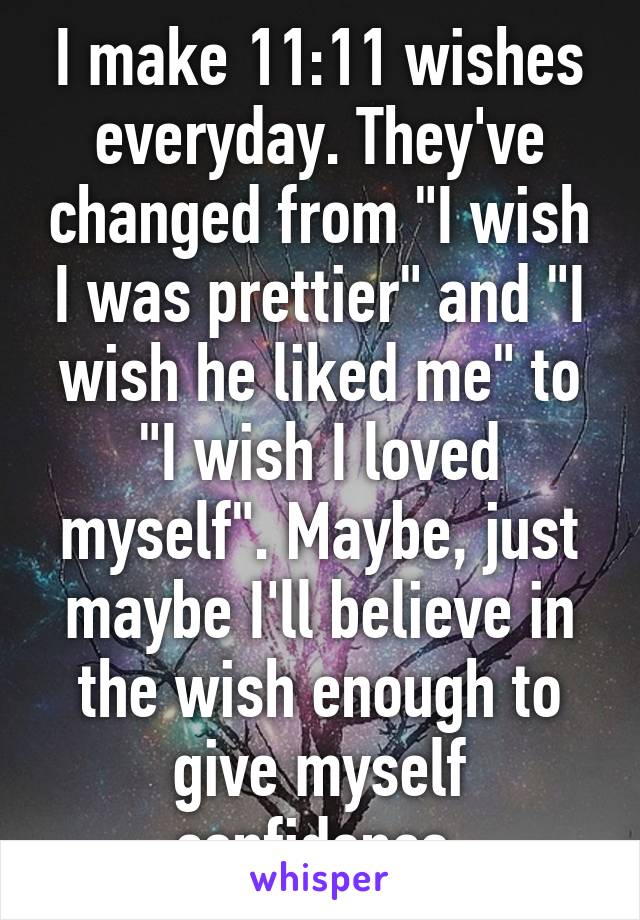I make 11:11 wishes everyday. They've changed from "I wish I was prettier" and "I wish he liked me" to "I wish I loved myself". Maybe, just maybe I'll believe in the wish enough to give myself confidence.