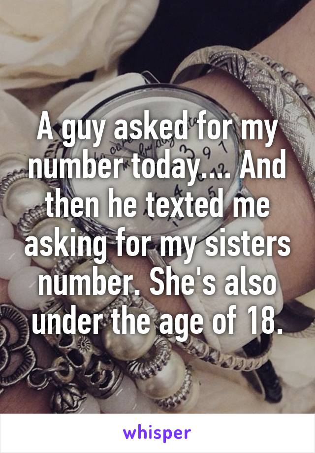 A guy asked for my number today.... And then he texted me asking for my sisters number. She's also under the age of 18.