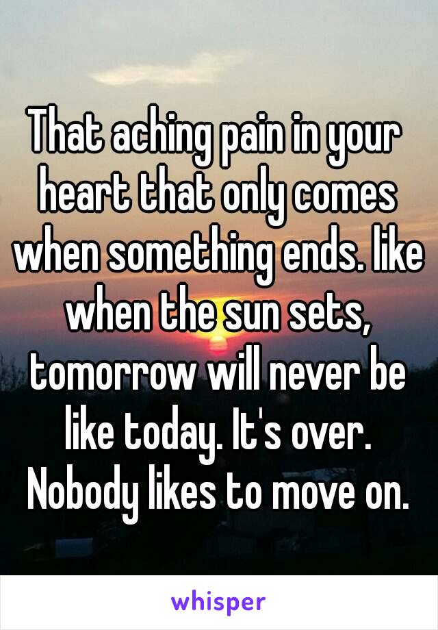 That aching pain in your heart that only comes when something ends. like when the sun sets, tomorrow will never be like today. It's over. Nobody likes to move on.
