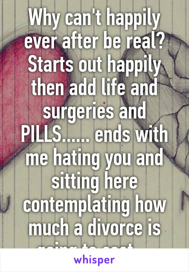 Why can't happily ever after be real? Starts out happily then add life and surgeries and PILLS...... ends with me hating you and sitting here contemplating how much a divorce is going to cost....