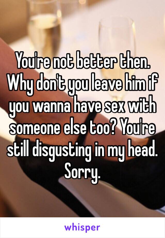 You're not better then. Why don't you leave him if you wanna have sex with someone else too? You're still disgusting in my head. Sorry. 