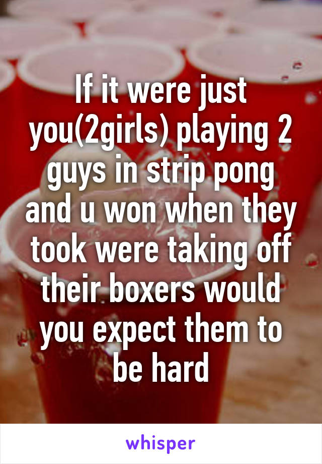 If it were just you(2girls) playing 2 guys in strip pong and u won when they took were taking off their boxers would you expect them to be hard