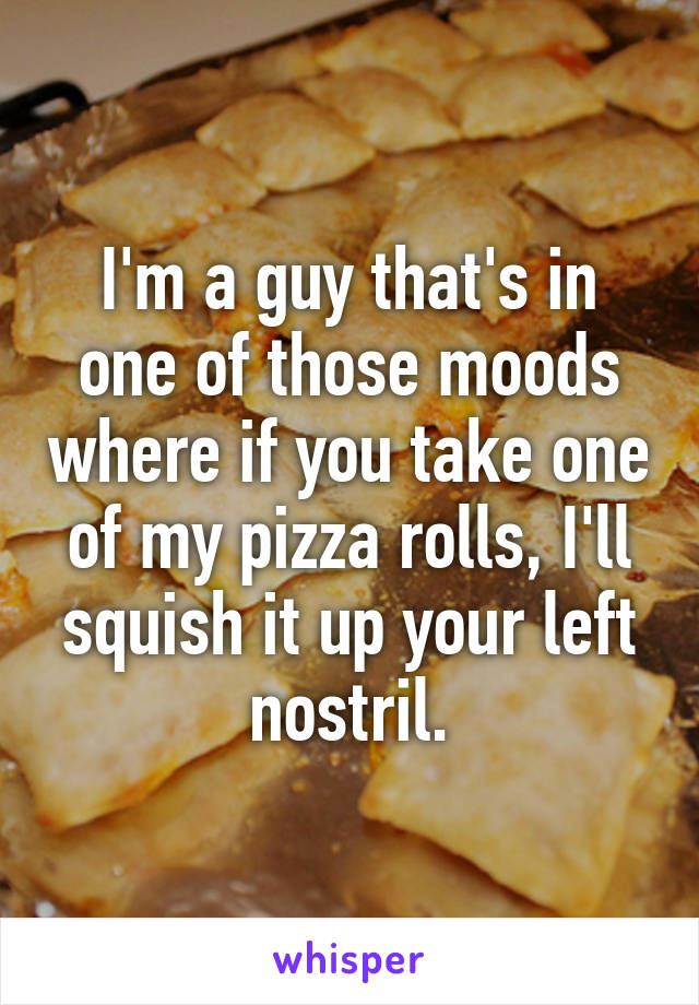 I'm a guy that's in one of those moods where if you take one of my pizza rolls, I'll squish it up your left nostril.