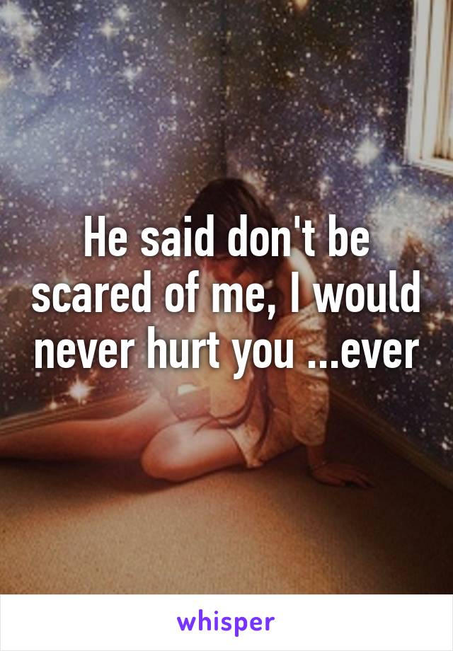 He said don't be scared of me, I would never hurt you ...ever 