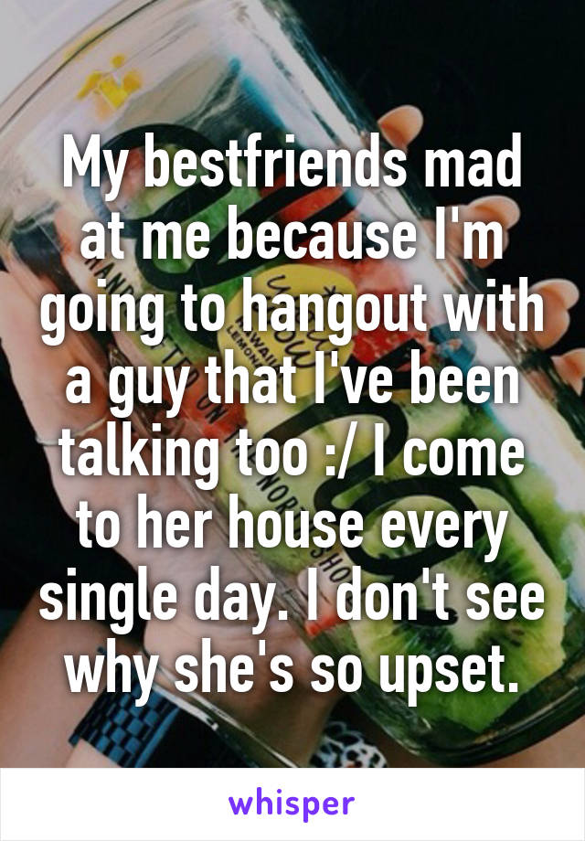 My bestfriends mad at me because I'm going to hangout with a guy that I've been talking too :/ I come to her house every single day. I don't see why she's so upset.