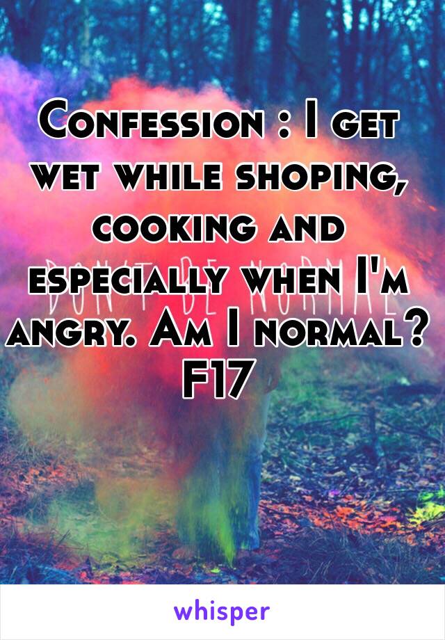 Confession : I get wet while shoping, cooking and especially when I'm angry. Am I normal? F17