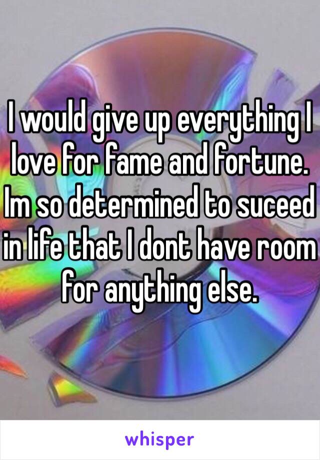 I would give up everything I love for fame and fortune. Im so determined to suceed in life that I dont have room for anything else.