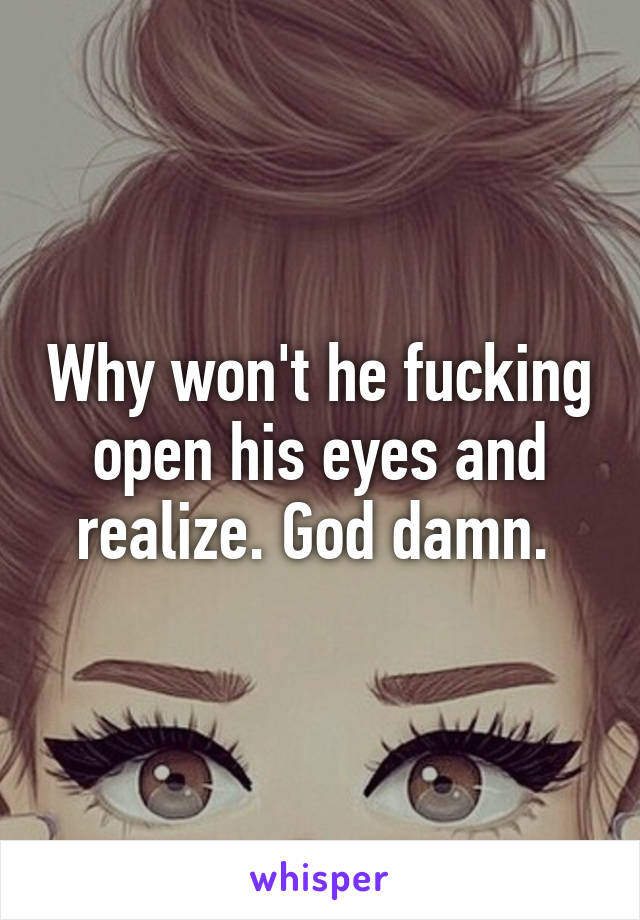 Why won't he fucking open his eyes and realize. God damn. 