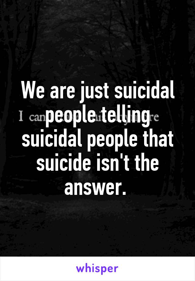 We are just suicidal people telling suicidal people that suicide isn't the answer. 