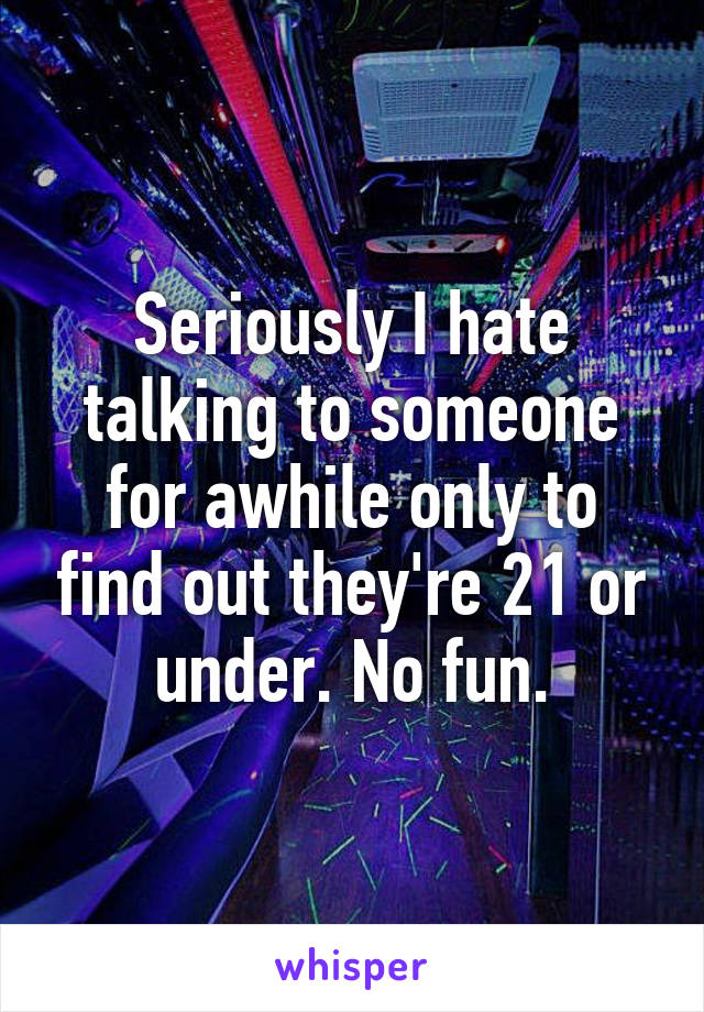Seriously I hate talking to someone for awhile only to find out they're 21 or under. No fun.