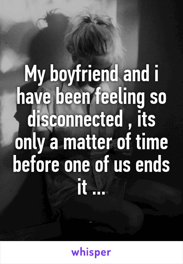 My boyfriend and i have been feeling so disconnected , its only a matter of time before one of us ends it ...