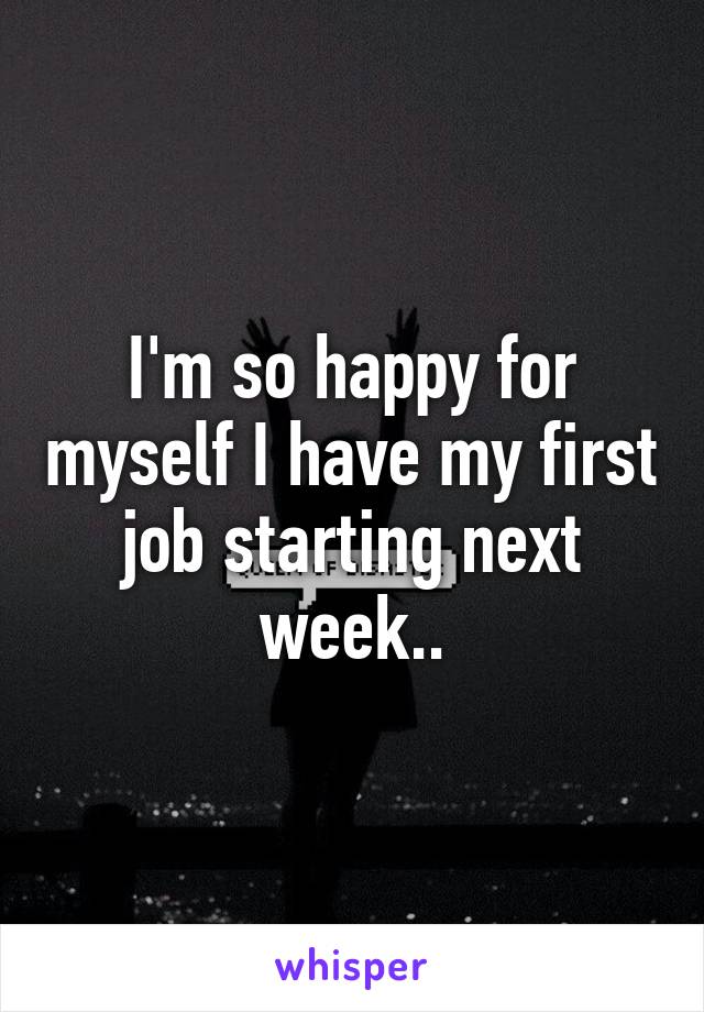 I'm so happy for myself I have my first job starting next week..