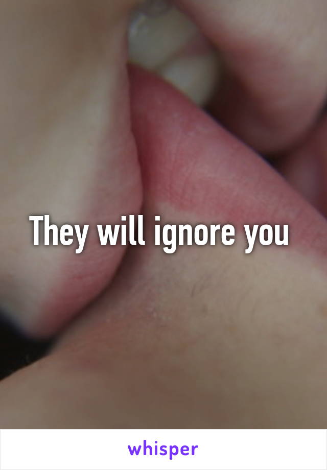 They will ignore you 