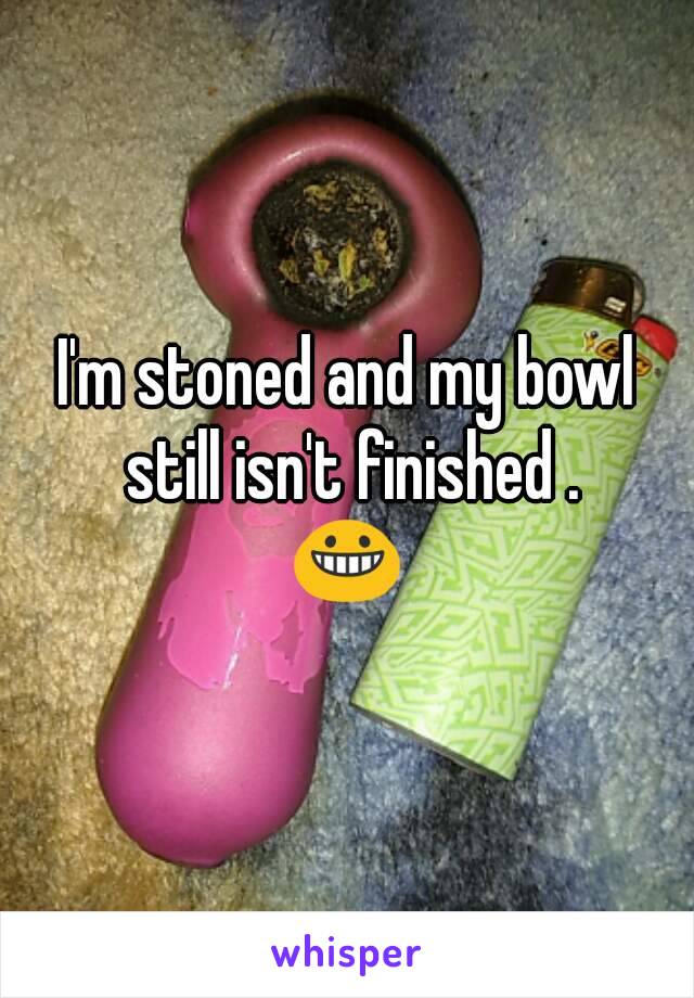 I'm stoned and my bowl still isn't finished .
😀