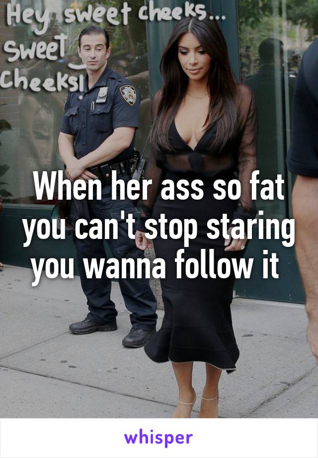 When her ass so fat you can't stop staring you wanna follow it 