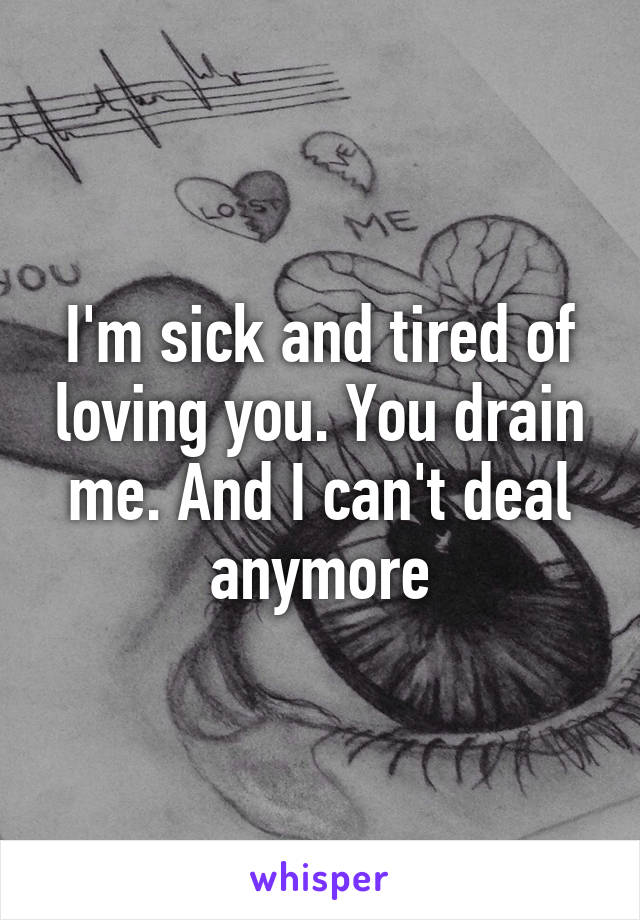I'm sick and tired of loving you. You drain me. And I can't deal anymore