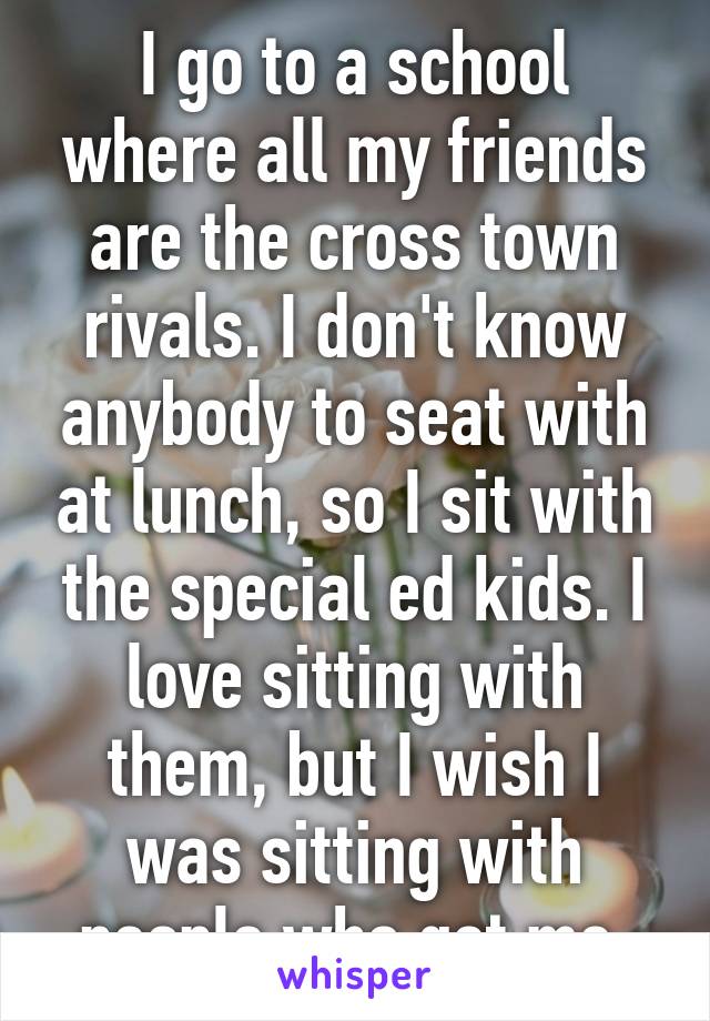 I go to a school where all my friends are the cross town rivals. I don't know anybody to seat with at lunch, so I sit with the special ed kids. I love sitting with them, but I wish I was sitting with people who get me.