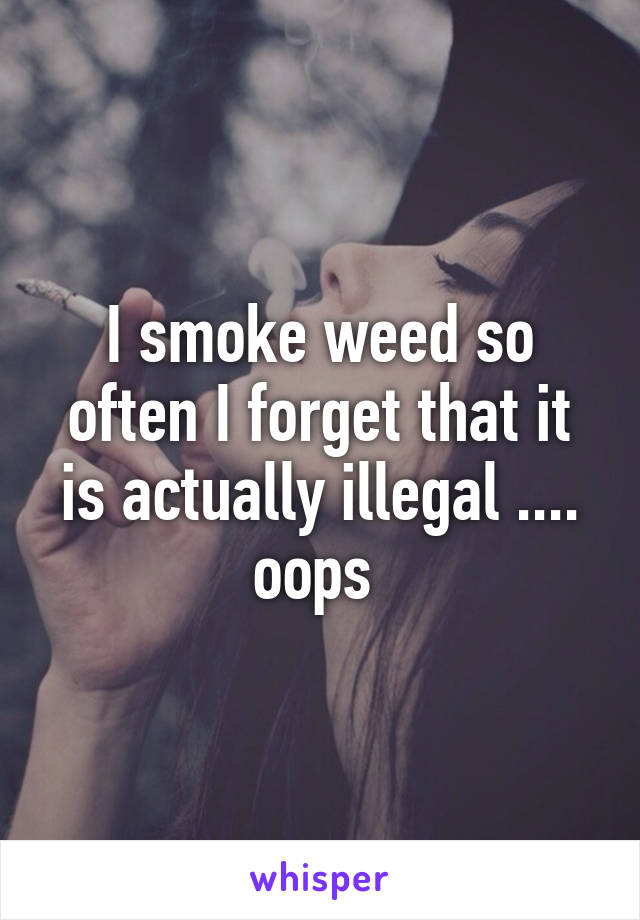 I smoke weed so often I forget that it is actually illegal .... oops 
