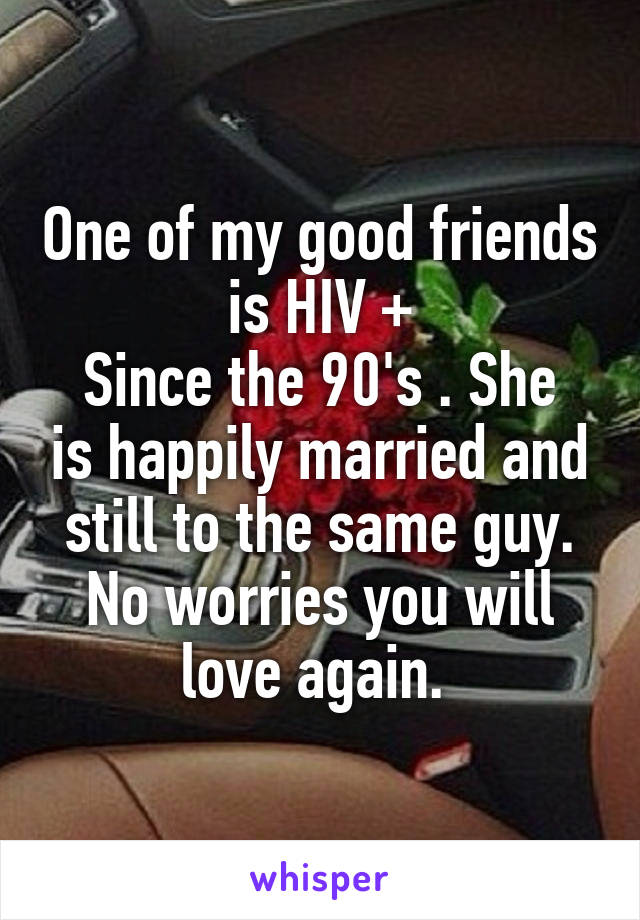 One of my good friends is HIV +
Since the 90's . She is happily married and still to the same guy. No worries you will love again. 