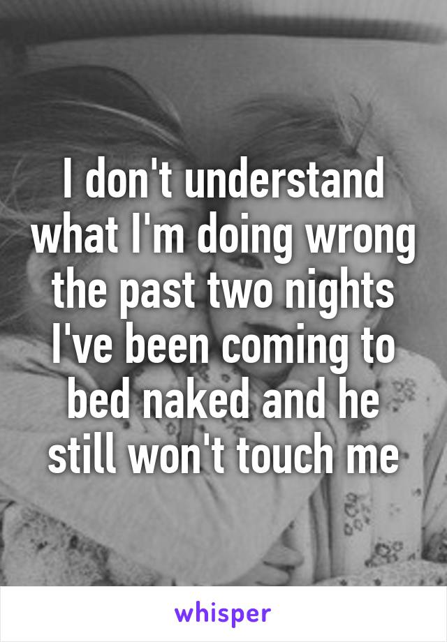 I don't understand what I'm doing wrong the past two nights I've been coming to bed naked and he still won't touch me