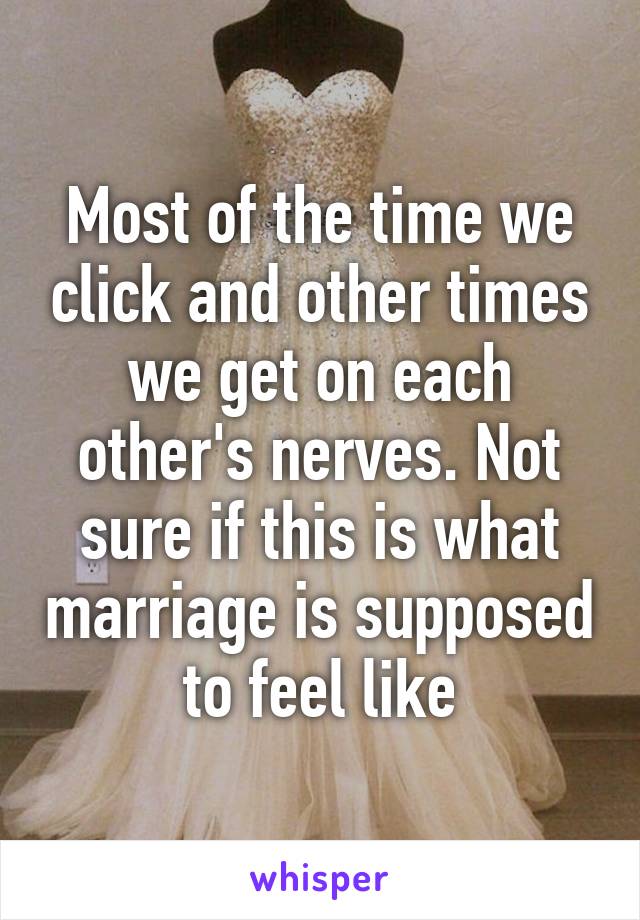 Most of the time we click and other times we get on each other's nerves. Not sure if this is what marriage is supposed to feel like