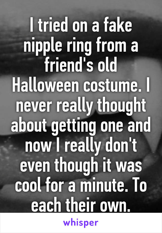 I tried on a fake nipple ring from a friend's old Halloween costume. I never really thought about getting one and now I really don't even though it was cool for a minute. To each their own.