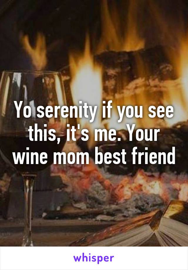 Yo serenity if you see this, it's me. Your wine mom best friend