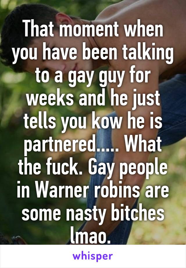 That moment when you have been talking to a gay guy for weeks and he just tells you kow he is partnered..... What the fuck. Gay people in Warner robins are some nasty bitches lmao. 