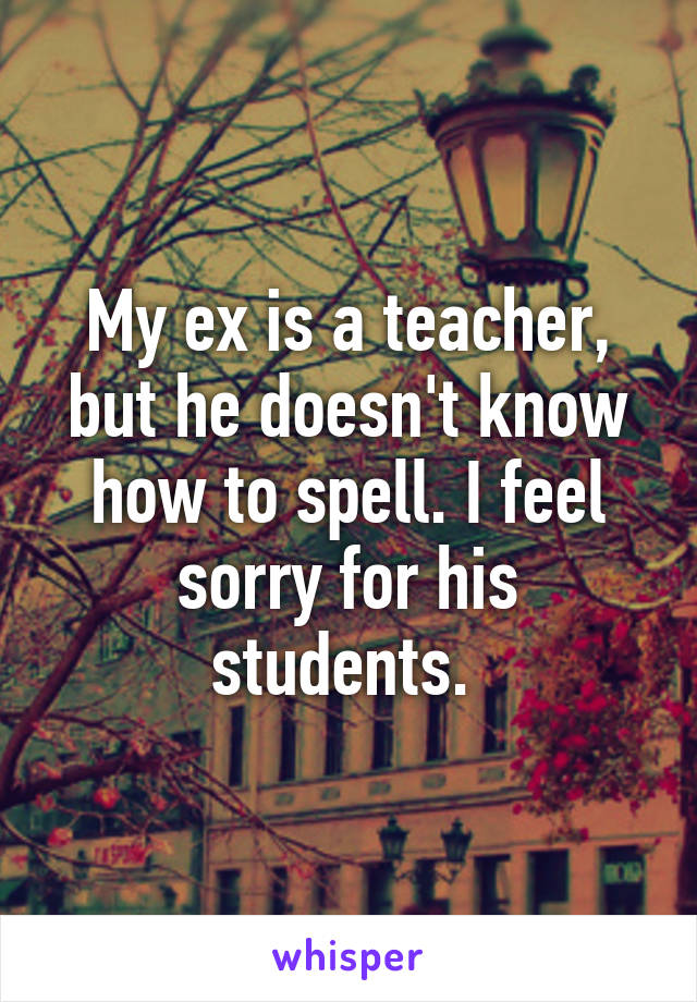 My ex is a teacher, but he doesn't know how to spell. I feel sorry for his students. 