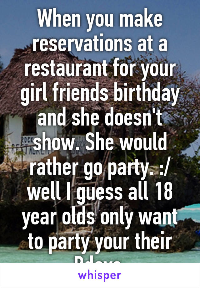 When you make reservations at a restaurant for your girl friends birthday and she doesn't show. She would rather go party. :/ well I guess all 18 year olds only want to party your their Bdays 