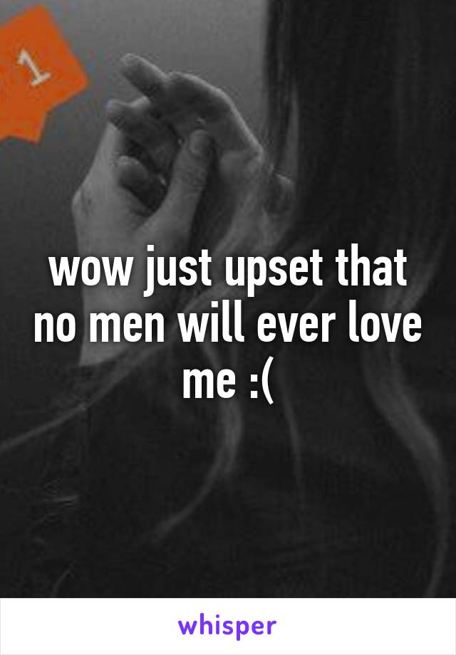 wow just upset that no men will ever love me :(