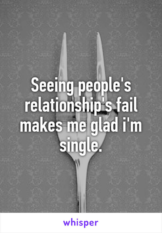 Seeing people's relationship's fail makes me glad i'm single.