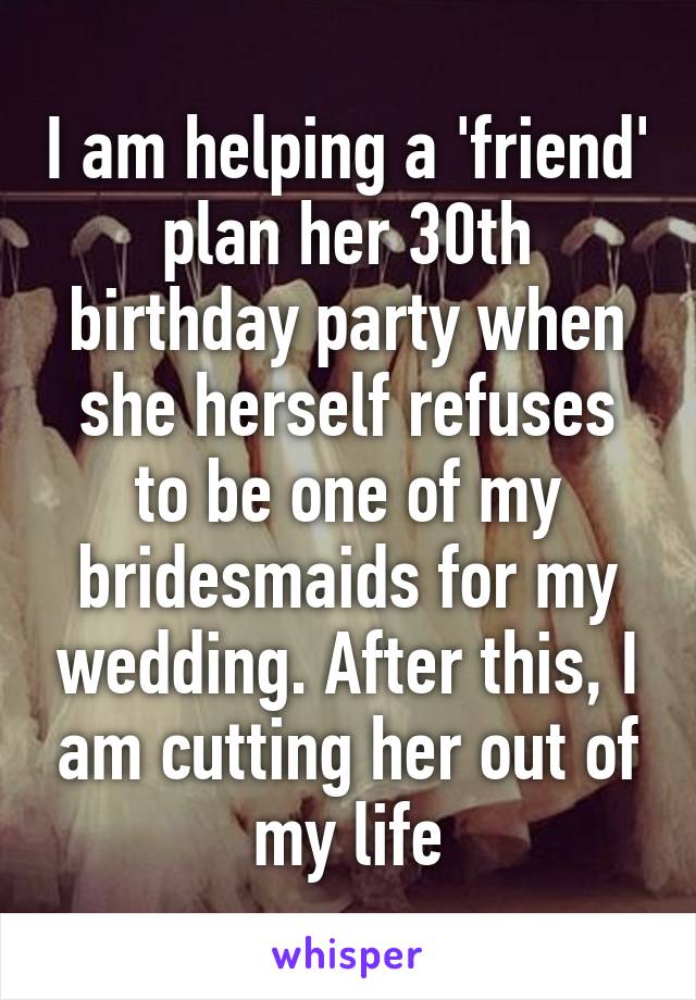 I am helping a 'friend' plan her 30th birthday party when she herself refuses to be one of my bridesmaids for my wedding. After this, I am cutting her out of my life